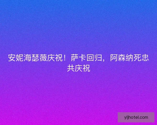 安妮海瑟薇庆祝!萨卡回归,阿森纳死忠共庆祝 安妮海瑟薇庆祝!萨卡回归,阿森纳死忠共庆祝