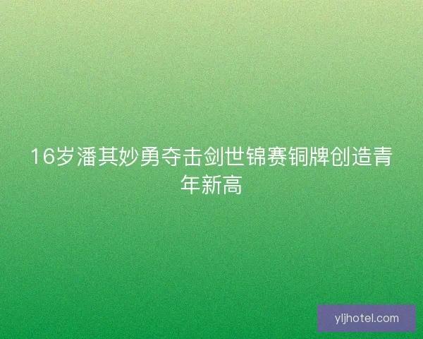 16岁潘其妙勇夺击剑世锦赛铜牌创造青年新高