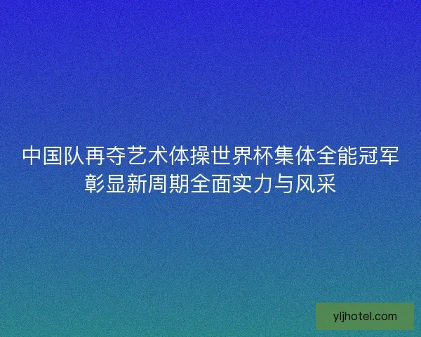 中国队再夺艺术体操世界杯集体全能冠军彰显新周期全面实力与风采