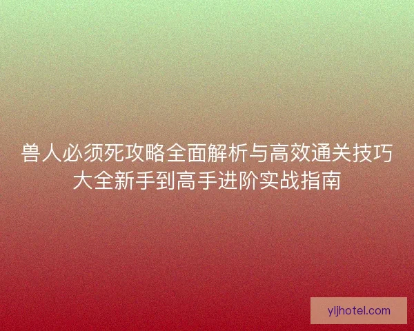 兽人必须死攻略全面解析与高效通关技巧大全新手到高手进阶实战指南