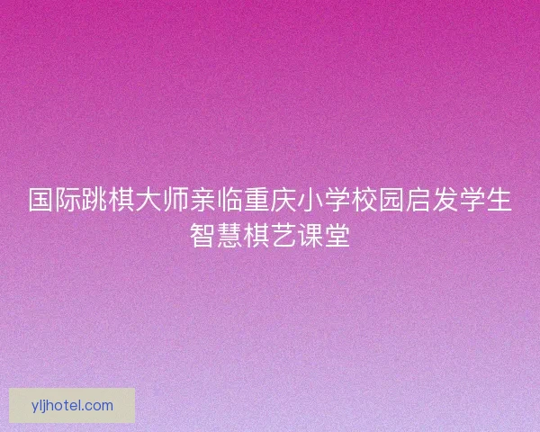 国际跳棋大师亲临重庆小学校园启发学生智慧棋艺课堂